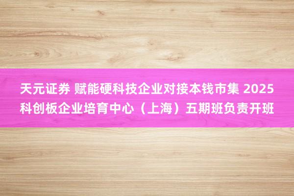 天元证券 赋能硬科技企业对接本钱市集 2025科创板企业培育中心（上海）五期班负责开班